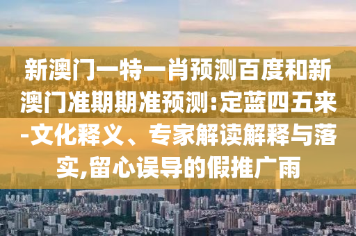 新澳门一特一肖预测百度和新澳门准期期准预测:定蓝四五来-文化释义、专家解读解释与落实,留心误导的假推广雨
